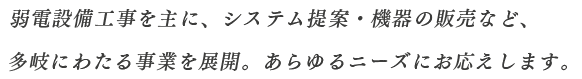 弱電設備工事を主に、システム提案・機器の販売など、多岐にわたる事業を展開。あらゆるニーズにお応えします。
